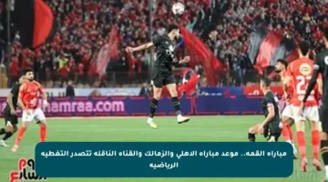 مباراة القمة.. موعد مباراة الأهلي والزمالك والقناة الناقلة تتصدر التغطية الرياضية